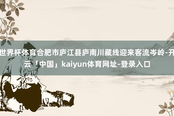 世界杯体育合肥市庐江县庐南川藏线迎来客流岑岭-开云「中国」kaiyun体育网址-登录入口
