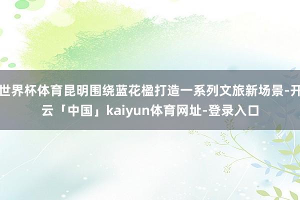 世界杯体育昆明围绕蓝花楹打造一系列文旅新场景-开云「中国」kaiyun体育网址-登录入口
