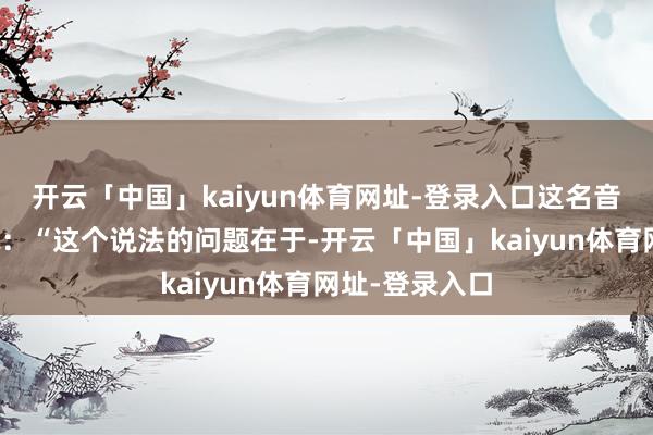 开云「中国」kaiyun体育网址-登录入口这名音书东谈主士说：“这个说法的问题在于-开云「中国」kaiyun体育网址-登录入口