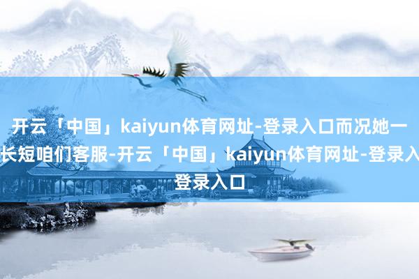 开云「中国」kaiyun体育网址-登录入口而况她一直长短咱们客服-开云「中国」kaiyun体育网址-登录入口