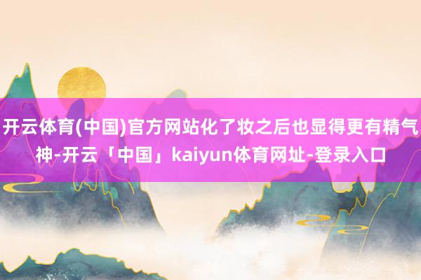 开云体育(中国)官方网站化了妆之后也显得更有精气神-开云「中国」kaiyun体育网址-登录入口