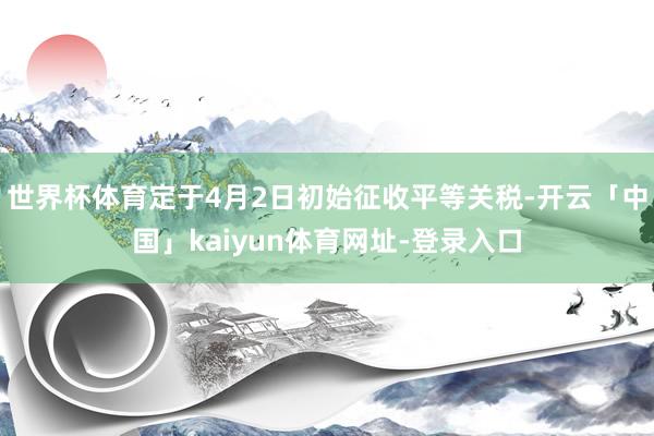 世界杯体育定于4月2日初始征收平等关税-开云「中国」kaiyun体育网址-登录入口