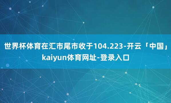 世界杯体育在汇市尾市收于104.223-开云「中国」kaiyun体育网址-登录入口