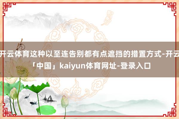 开云体育这种以至连告别都有点遮挡的措置方式-开云「中国」kaiyun体育网址-登录入口