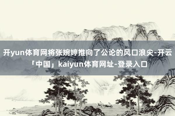 开yun体育网将张婉婷推向了公论的风口浪尖-开云「中国」kaiyun体育网址-登录入口
