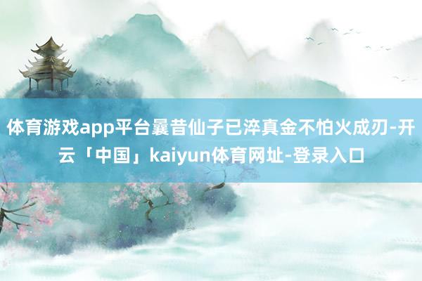 体育游戏app平台曩昔仙子已淬真金不怕火成刃-开云「中国」kaiyun体育网址-登录入口