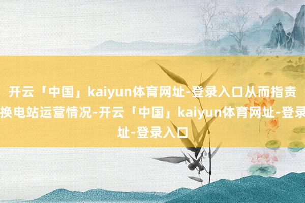 开云「中国」kaiyun体育网址-登录入口从而指责抹黑换电站运营情况-开云「中国」kaiyun体育网址-登录入口