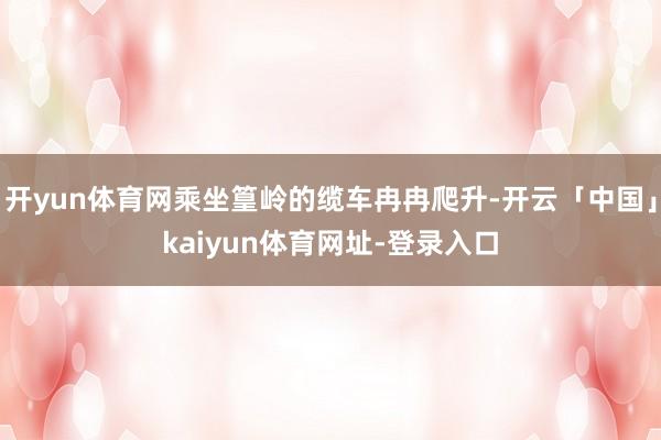 开yun体育网乘坐篁岭的缆车冉冉爬升-开云「中国」kaiyun体育网址-登录入口