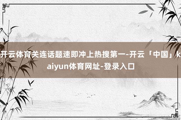 开云体育关连话题速即冲上热搜第一-开云「中国」kaiyun体育网址-登录入口