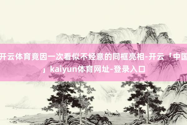 开云体育竟因一次看似不经意的同框亮相-开云「中国」kaiyun体育网址-登录入口