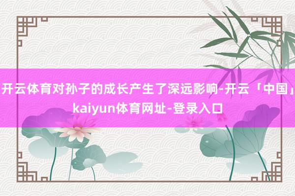 开云体育对孙子的成长产生了深远影响-开云「中国」kaiyun体育网址-登录入口