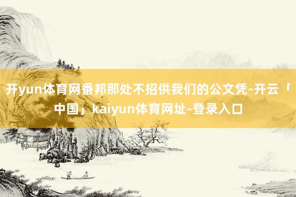 开yun体育网番邦那处不招供我们的公文凭-开云「中国」kaiyun体育网址-登录入口
