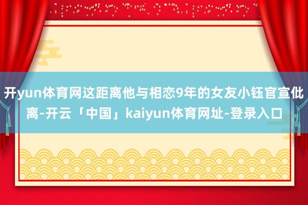 开yun体育网这距离他与相恋9年的女友小钰官宣仳离-开云「中国」kaiyun体育网址-登录入口