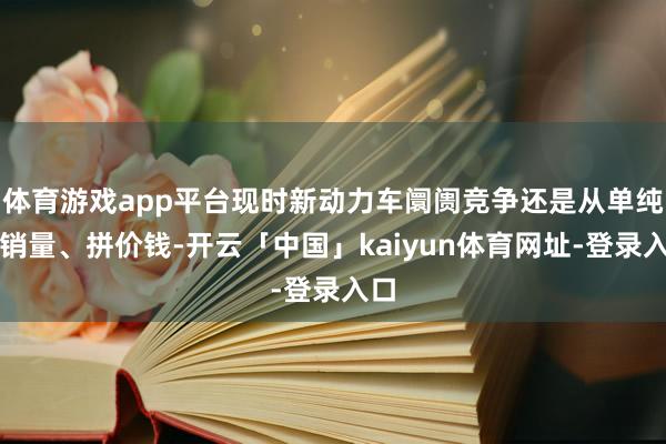 体育游戏app平台现时新动力车阛阓竞争还是从单纯拼销量、拼价钱-开云「中国」kaiyun体育网址-登录入口