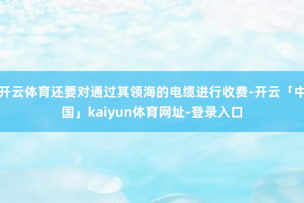 开云体育还要对通过其领海的电缆进行收费-开云「中国」kaiyun体育网址-登录入口