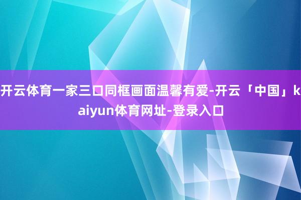 开云体育一家三口同框画面温馨有爱-开云「中国」kaiyun体育网址-登录入口