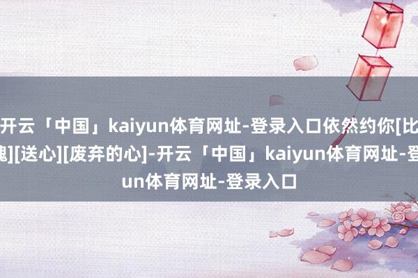 开云「中国」kaiyun体育网址-登录入口依然约你[比心][玫瑰][送心][废弃的心]-开云「中国」kaiyun体育网址-登录入口