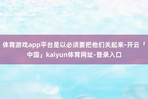 体育游戏app平台是以必须要把他们关起来-开云「中国」kaiyun体育网址-登录入口