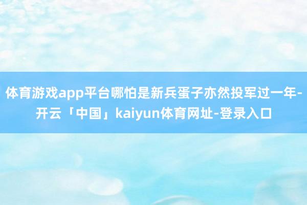 体育游戏app平台哪怕是新兵蛋子亦然投军过一年-开云「中国」kaiyun体育网址-登录入口