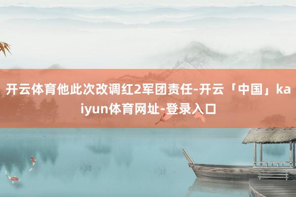 开云体育他此次改调红2军团责任-开云「中国」kaiyun体育网址-登录入口
