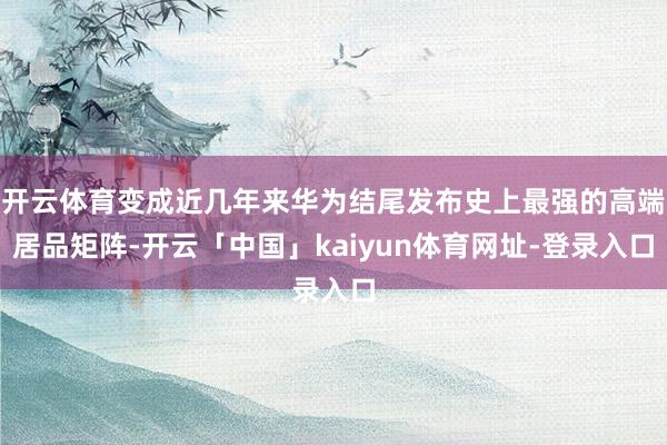 开云体育变成近几年来华为结尾发布史上最强的高端居品矩阵-开云「中国」kaiyun体育网址-登录入口