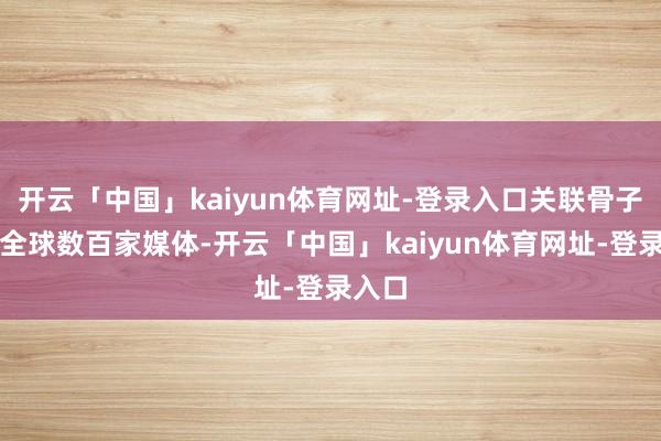开云「中国」kaiyun体育网址-登录入口关联骨子登陆全球数百家媒体-开云「中国」kaiyun体育网址-登录入口
