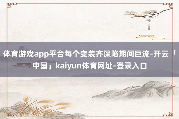 体育游戏app平台每个变装齐深陷期间巨流-开云「中国」kaiyun体育网址-登录入口