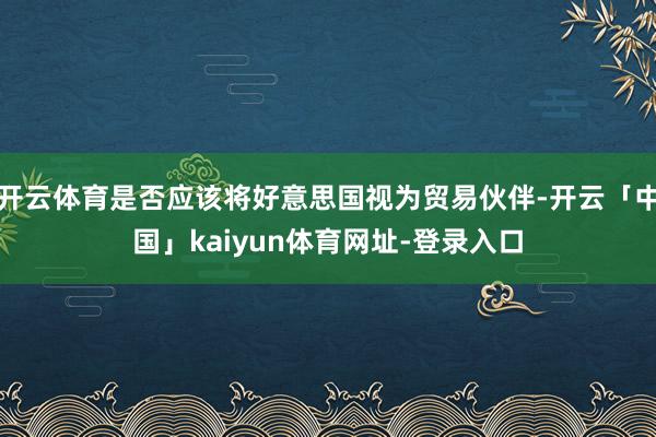 开云体育是否应该将好意思国视为贸易伙伴-开云「中国」kaiyun体育网址-登录入口