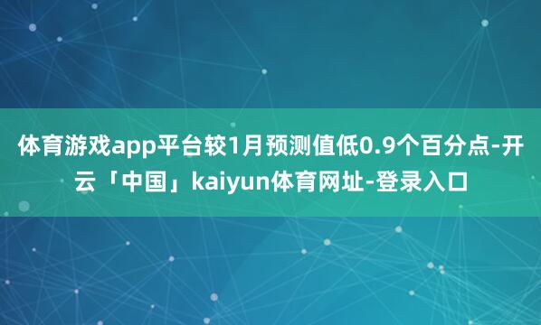 体育游戏app平台较1月预测值低0.9个百分点-开云「中国」kaiyun体育网址-登录入口