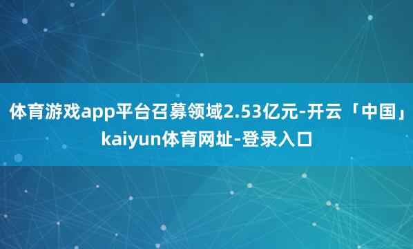 体育游戏app平台召募领域2.53亿元-开云「中国」kaiyun体育网址-登录入口