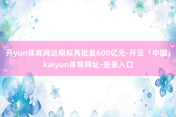 开yun体育网近期拟再批复600亿元-开云「中国」kaiyun体育网址-登录入口