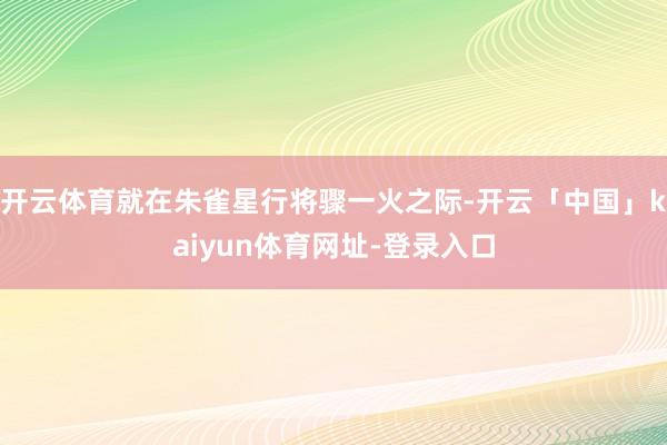 开云体育就在朱雀星行将骤一火之际-开云「中国」kaiyun体育网址-登录入口