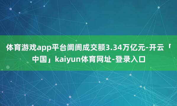 体育游戏app平台阛阓成交额3.34万亿元-开云「中国」kaiyun体育网址-登录入口
