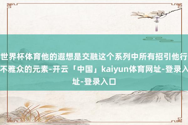 世界杯体育他的遐想是交融这个系列中所有招引他行动不雅众的元素-开云「中国」kaiyun体育网址-登录入口