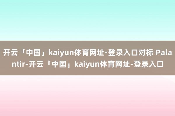 开云「中国」kaiyun体育网址-登录入口对标 Palantir-开云「中国」kaiyun体育网址-登录入口