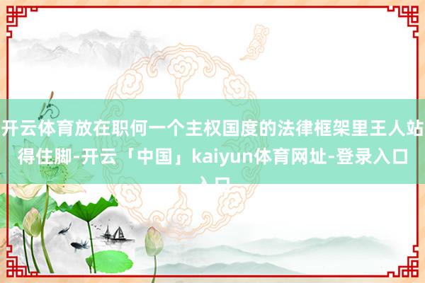 开云体育放在职何一个主权国度的法律框架里王人站得住脚-开云「中国」kaiyun体育网址-登录入口