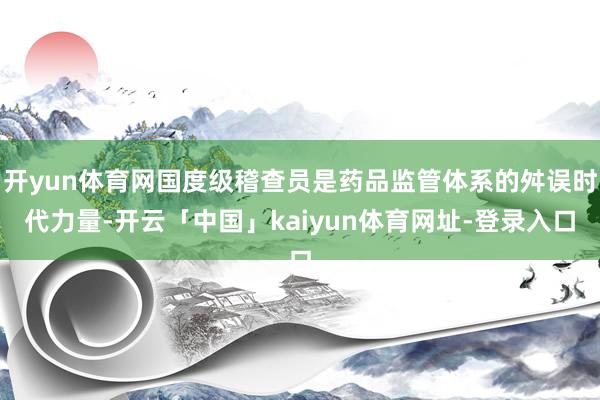 开yun体育网国度级稽查员是药品监管体系的舛误时代力量-开云「中国」kaiyun体育网址-登录入口