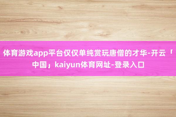 体育游戏app平台仅仅单纯赏玩唐僧的才华-开云「中国」kaiyun体育网址-登录入口