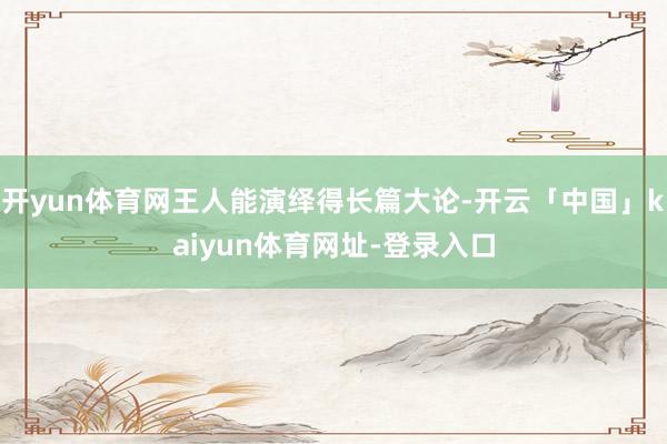 开yun体育网王人能演绎得长篇大论-开云「中国」kaiyun体育网址-登录入口