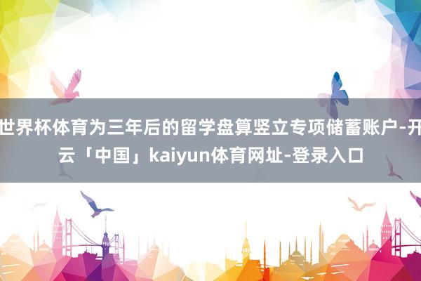 世界杯体育为三年后的留学盘算竖立专项储蓄账户-开云「中国」kaiyun体育网址-登录入口