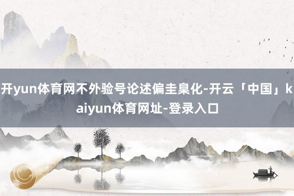 开yun体育网不外验号论述偏圭臬化-开云「中国」kaiyun体育网址-登录入口