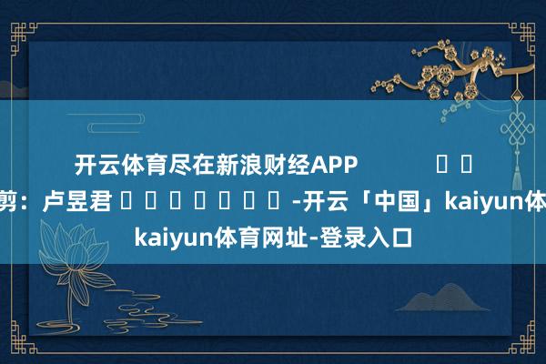 开云体育尽在新浪财经APP 背负裁剪:卢昱君 -开云「中国」kaiyun体育网址-登录入口