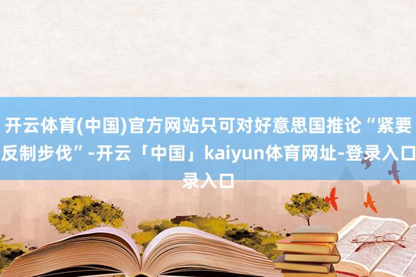 开云体育(中国)官方网站只可对好意思国推论“紧要反制步伐”-开云「中国」kaiyun体育网址-登录入口