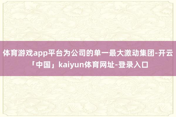体育游戏app平台为公司的单一最大激动集团-开云「中国」kaiyun体育网址-登录入口