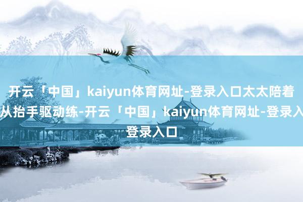 开云「中国」kaiyun体育网址-登录入口太太陪着他从抬手驱动练-开云「中国」kaiyun体育网址-登录入口