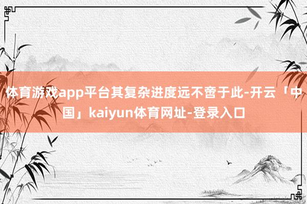 体育游戏app平台其复杂进度远不啻于此-开云「中国」kaiyun体育网址-登录入口