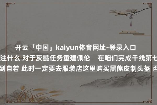 开云「中国」kaiyun体育网址-登录入口    红色沙漠重建佩伦要贯注什么 对于灰鬃任务重建佩伦    在咱们完成干线第七章后游戏内城市佩伦会得到自若 此时一定要去服装店这里购买黑熊皮制头盔 否则完成重建佩伦任务后灰鬃成员会顶掉服装店雇主 只可通过刷取黑熊敌东谈主来取得掉率低的可怕 这触及到挑战作战7干涉 提议一定要保留好该头盔 后期佩伦会刷新一个突出支线 雷击之处-豺狗的魔爪 会有无数独眼豺狗敌东谈主        			-开云「中国」kaiyun体育网址-登录入口