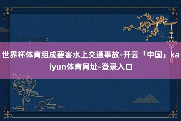 世界杯体育组成要害水上交通事故-开云「中国」kaiyun体育网址-登录入口