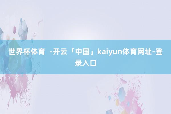世界杯体育  -开云「中国」kaiyun体育网址-登录入口