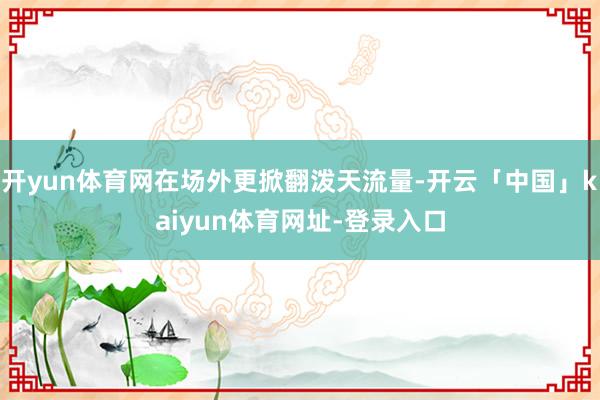 开yun体育网在场外更掀翻泼天流量-开云「中国」kaiyun体育网址-登录入口